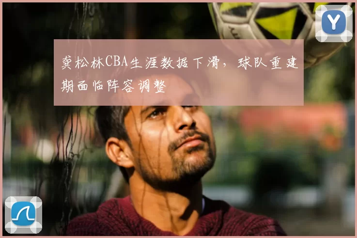 龚松林CBA生涯数据下滑,球队重建期面临阵容调整