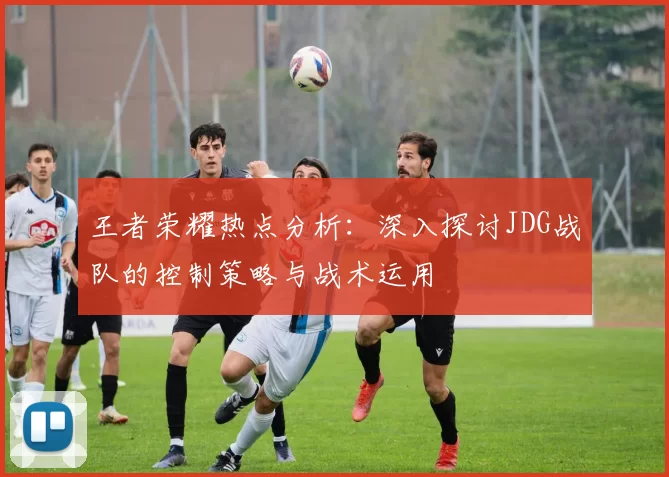 王者荣耀热点分析:深入探讨JDG战队的控制策略与战术运用