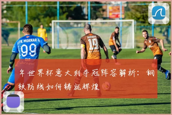 年世界杯意大利夺冠阵容解析：钢铁防线如何铸就辉煌