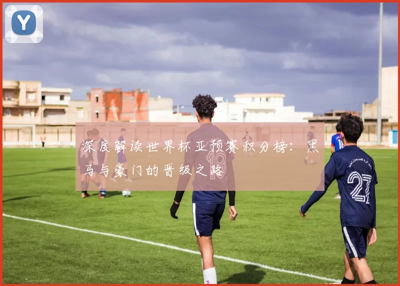 深度解读世界杯亚预赛积分榜:黑马与豪门的晋级之路