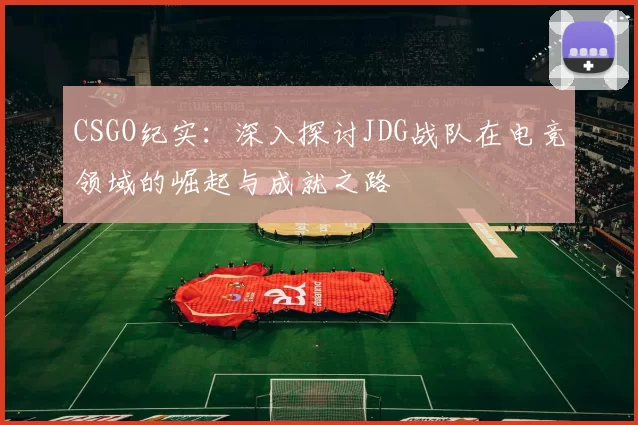 CSGO纪实:深入探讨JDG战队在电竞领域的崛起与成就之路
