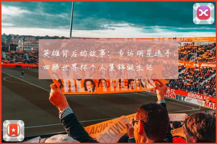 英雄背后的故事：专访明星选手，回顾世界杯个人集锦诞生记