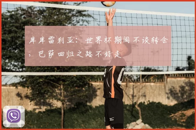 库库雷利亚：世界杯期间不谈转会，巴萨回归之路不好走