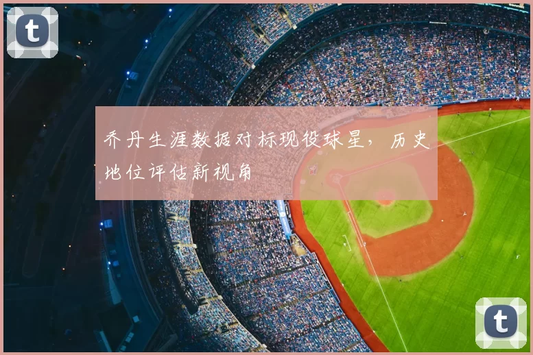 乔丹生涯数据对标现役球星,历史地位评估新视角