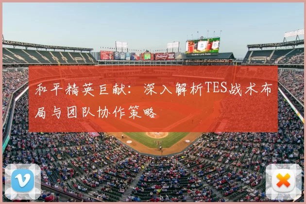 和平精英巨献:深入解析TES战术布局与团队协作策略