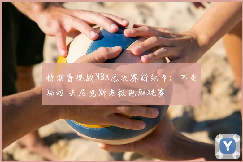 特朗普观战NBA总决赛新细节:不坐场边 去尼克斯老板包厢观赛