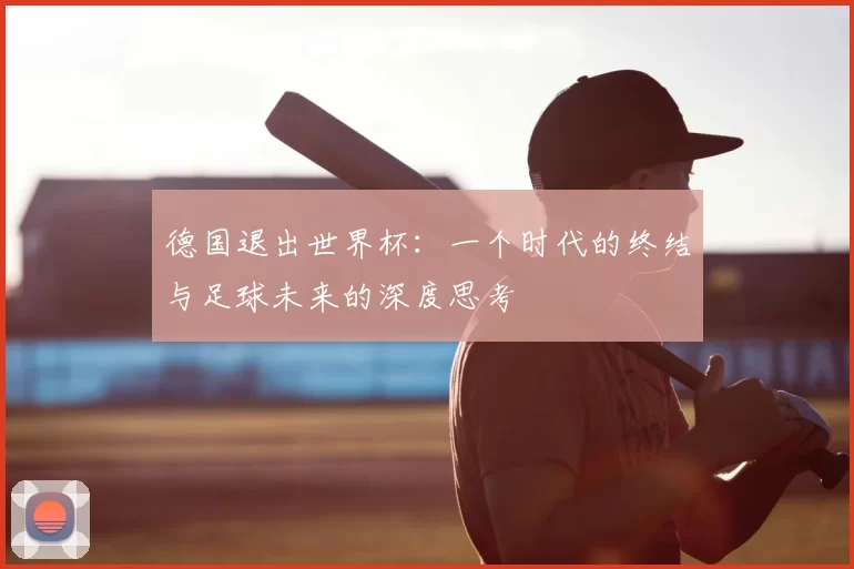 德国退出世界杯:一个时代的终结与足球未来的深度思考