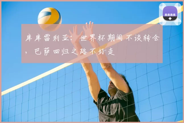 库库雷利亚：世界杯期间不谈转会，巴萨回归之路不好走
