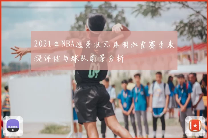 2021年NBA选秀状元库明加首赛季表现评估与球队前景分析