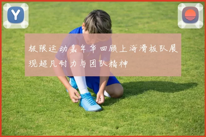 极限运动嘉年华回顾上海滑板队展现超凡耐力与团队精神