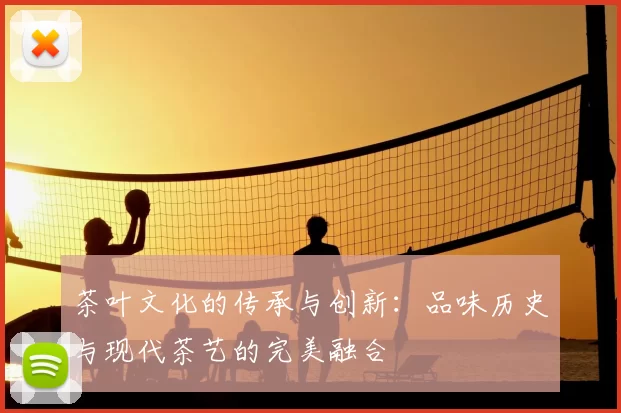 茶叶文化的传承与创新:品味历史与现代茶艺的完美融合