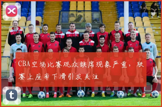 CBA空场比赛观众缺席现象严重,联赛上座率下滑引发关注