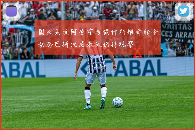 国米关注阿劳霍与武什科维奇转会动态巴斯托尼未来仍待观察