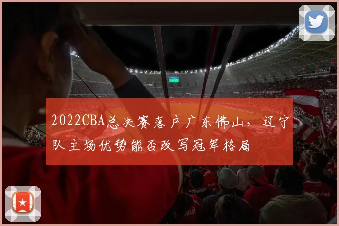 2022CBA总决赛落户广东佛山,辽宁队主场优势能否改写冠军格局