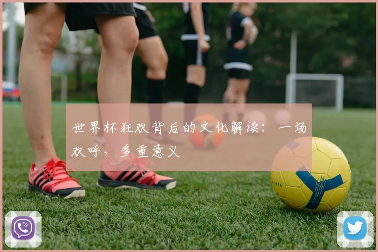 世界杯狂欢背后的文化解读：一场欢呼，多重意义