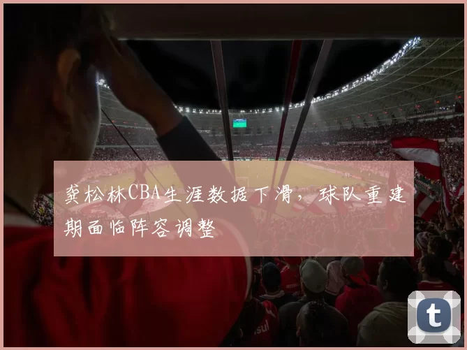 龚松林CBA生涯数据下滑，球队重建期面临阵容调整