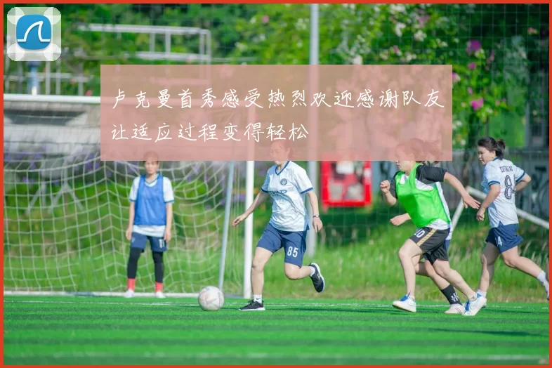 卢克曼首秀感受热烈欢迎感谢队友让适应过程变得轻松