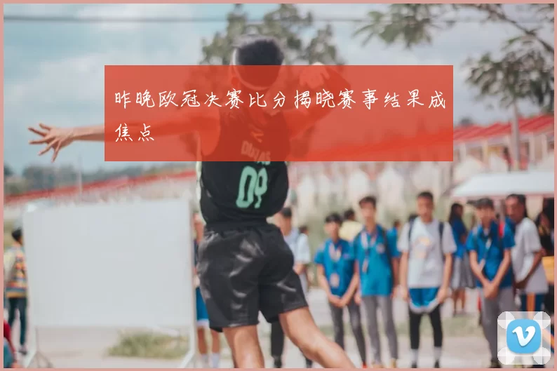昨晚欧冠决赛比分揭晓赛事结果成焦点