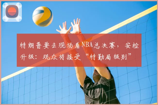 特朗普要去现场看NBA总决赛，安检升级：观众将接受“特勤局级别”安检，禁止带包，至少提前2小时入场
