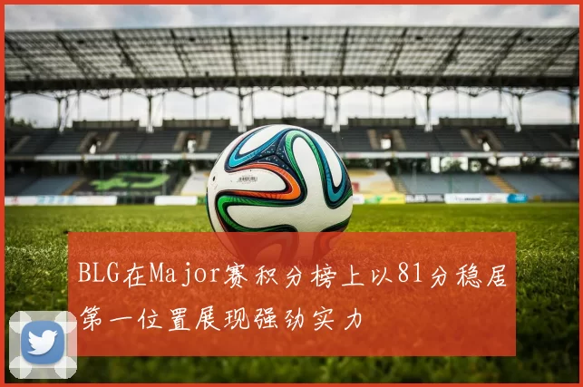 BLG在Major赛积分榜上以81分稳居第一位置展现强劲实力