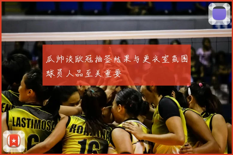 瓜帅谈欧冠抽签结果与更衣室氛围球员人品至关重要
