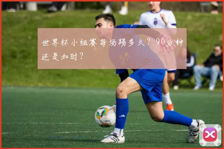 世界杯小组赛每场踢多久?90分钟还是加时?