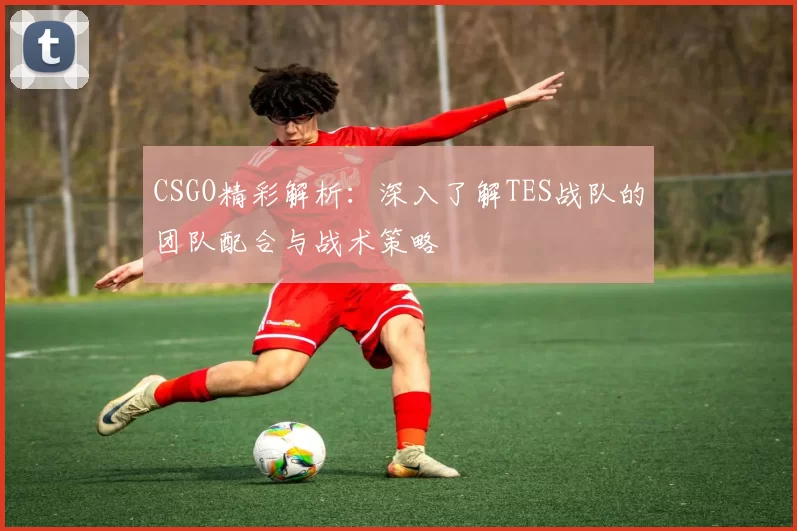 CSGO精彩解析：深入了解TES战队的团队配合与战术策略