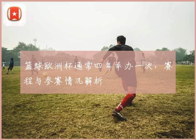 篮球欧洲杯通常四年举办一次,赛程与参赛情况解析
