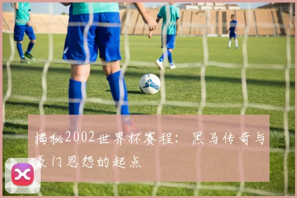 揭秘2002世界杯赛程：黑马传奇与豪门恩怨的起点