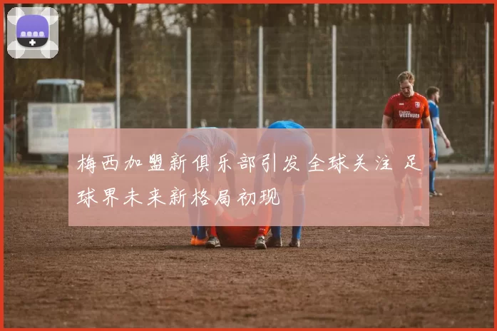 梅西加盟新俱乐部引发全球关注 足球界未来新格局初现