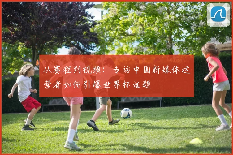 从赛程到视频:专访中国新媒体运营者如何引爆世界杯话题