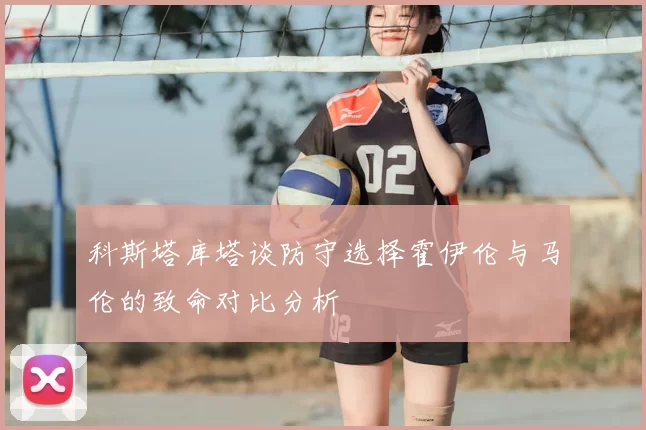 科斯塔库塔谈防守选择霍伊伦与马伦的致命对比分析