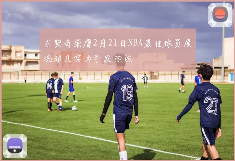 东契奇荣膺2月21日NBA最佳球员展现超凡实力引发热议