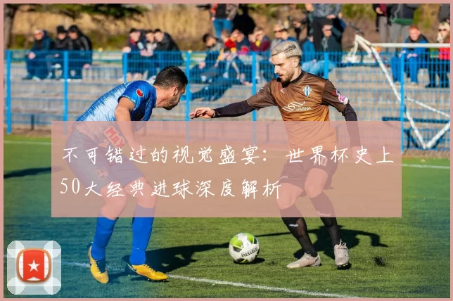 不可错过的视觉盛宴:世界杯史上50大经典进球深度解析