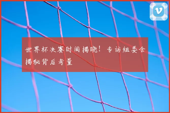 世界杯决赛时间揭晓!专访组委会揭秘背后考量