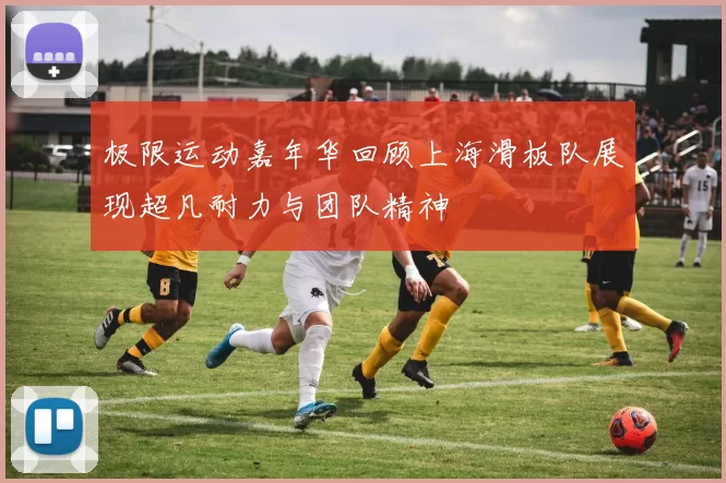 极限运动嘉年华回顾上海滑板队展现超凡耐力与团队精神