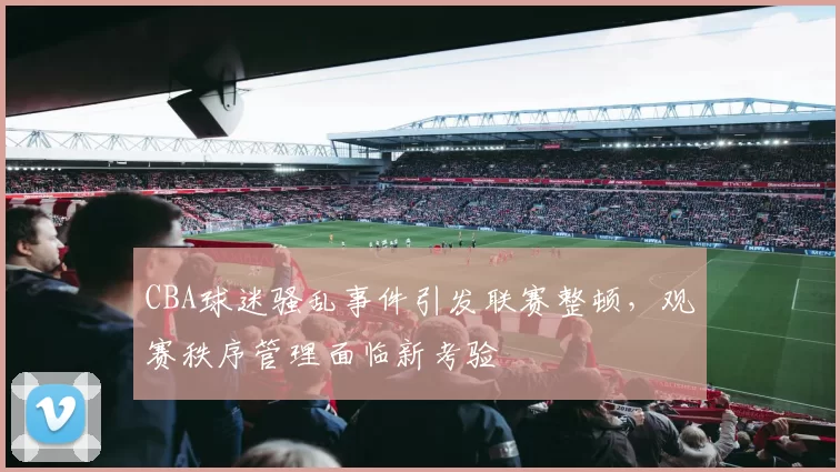 CBA球迷骚乱事件引发联赛整顿,观赛秩序管理面临新考验