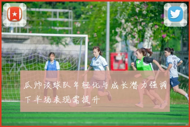 瓜帅谈球队年轻化与成长潜力强调下半场表现需提升