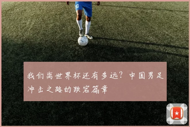 我们离世界杯还有多远？中国男足冲击之路的跌宕篇章