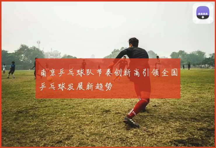 南京乒乓球队节奏创新高引领全国乒乓球发展新趋势