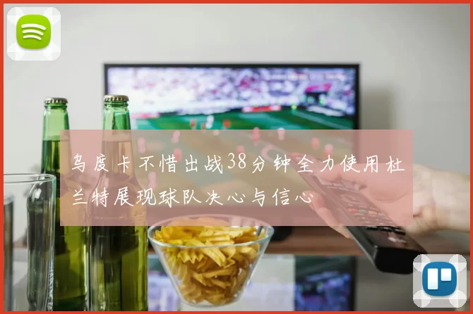 乌度卡不惜出战38分钟全力使用杜兰特展现球队决心与信心