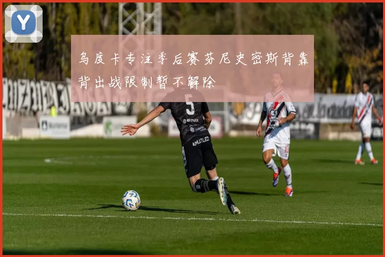乌度卡专注季后赛芬尼史密斯背靠背出战限制暂不解除