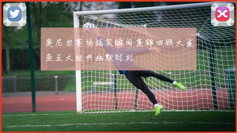 奥尼尔赛场搞笑瞬间集锦回顾大鲨鱼五大经典幽默时刻