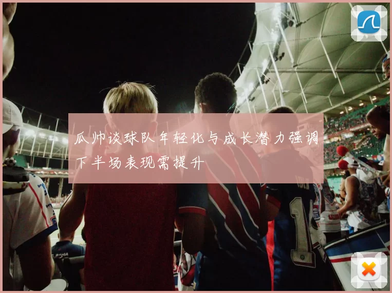 瓜帅谈球队年轻化与成长潜力强调下半场表现需提升