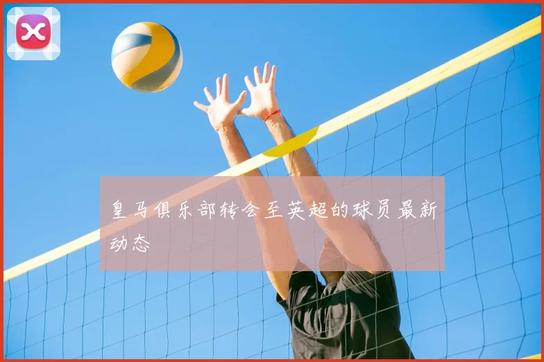 皇马俱乐部转会至英超的球员最新动态