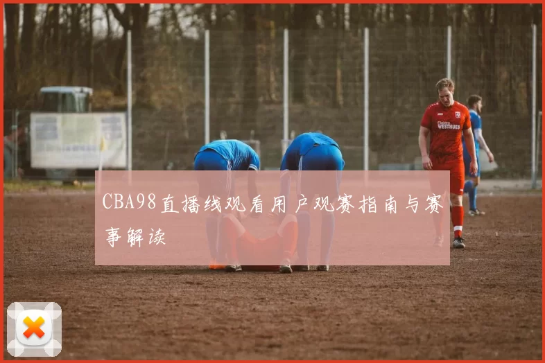CBA98直播线观看用户观赛指南与赛事解读