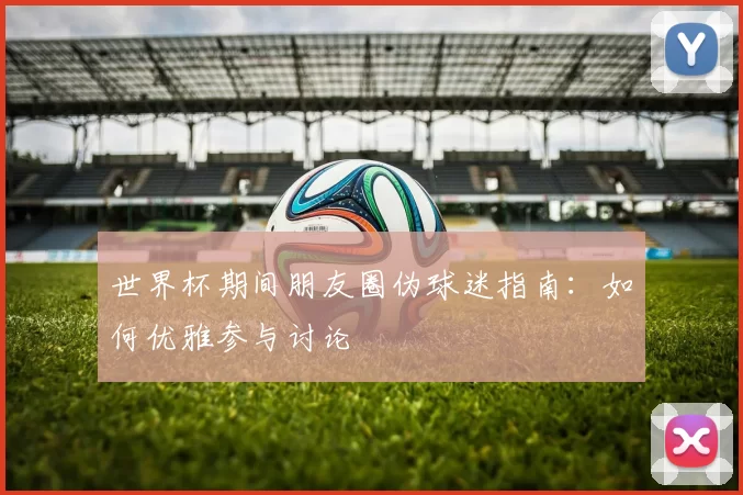 世界杯期间朋友圈伪球迷指南：如何优雅参与讨论