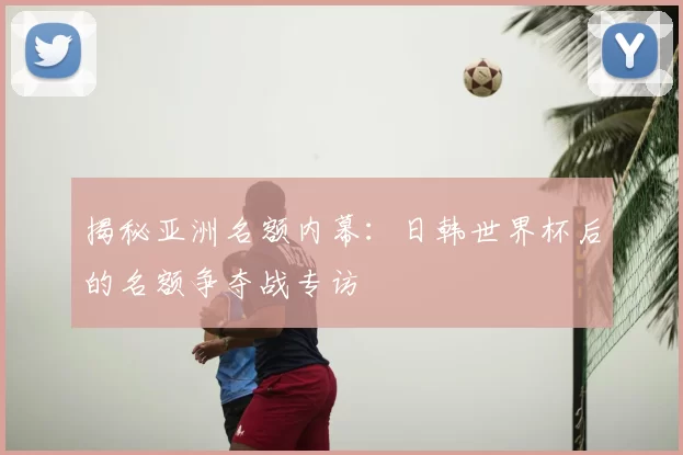 揭秘亚洲名额内幕：日韩世界杯后的名额争夺战专访