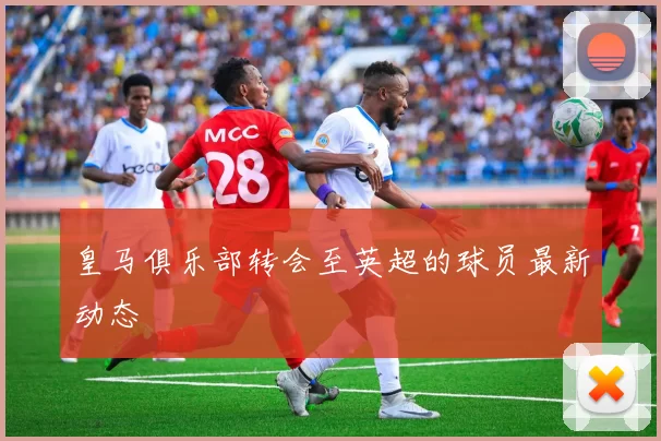 皇马俱乐部转会至英超的球员最新动态