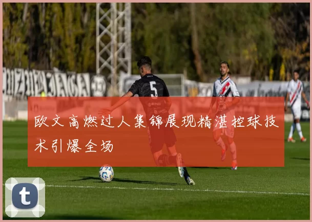 欧文高燃过人集锦展现精湛控球技术引爆全场